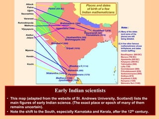 Early Indian scientists
• This map (adapted from the website of St. Andrews University, Scotland) lists the
main figures of early Indian science. (The exact place or epoch of many of them
remains uncertain).
• Note the shift to the South, especially Karnataka and Kerala, after the 12th century.
 