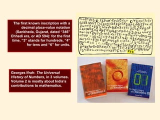 The first known inscription with a
decimal place-value notation
(Sankheda, Gujarat, dated “346”
Chhedi era, or AD 594): for the first
time, “3” stands for hundreds, “4”
for tens and “6” for units.
Georges Ifrah: The Universal
History of Numbers, in 3 volumes.
Volume 2 is mostly about India’s
contributions to mathematics.
 