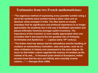 Testimonies from two French mathematicians:
• “The ingenious method of expressing every possible number using a
set of ten symbols (each symbol having a place value and an
absolute value) emerged in India. The idea seems so simple
nowadays that its significance and profound importance is no longer
appreciated. Its simplicity lies in the way it facilitated calculation and
placed arithmetic foremost amongst useful inventions. The
importance of this invention is more readily appreciated when one
considers that it was beyond the two greatest men of Antiquity,
Archimedes and Apollonius.” — Laplace (early 19th century)
• “The Indian mind has always had for calculations and the handling of
numbers an extraordinary inclination, ease and power, such as no
other civilization in history ever possessed to the same degree. So
much so that Indian culture regarded the science of numbers as the
noblest of its arts.... A thousand years ahead of Europeans, Indian
savants knew that the zero and infinity were mutually inverse
notions....” — Georges Ifrah (1994)
 