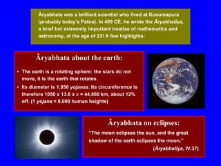 Âryabhata was a brilliant scientist who lived at Kusumapura
(probably today’s Patna). In 499 CE, he wrote the Âryabhatîya,
a brief but extremely important treatise of mathematics and
astronomy, at the age of 23! A few highlights:
Âryabhata about the earth:
• The earth is a rotating sphere: the stars do not
move, it is the earth that rotates.
• Its diameter is 1,050 yojanas. Its circumference is
therefore 1050 x 13.6 x π = 44,860 km, about 12%
off. (1 yojana = 8,000 human heights)
Âryabhata on eclipses:
“The moon eclipses the sun, and the great
shadow of the earth eclipses the moon.”
(Âryabhatîya, IV.37)
 