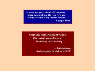“A thousand years ahead of Europeans,
Indian savants knew that the zero and
infinity were mutually inverse notions.…”
— Georges Ifrah
Khachheda means “divided by kha”;
Kha (space) stands for zero;
“Divided by zero” = infinity.
— Brahmagupta,
Brahmasphuta Siddhânta (628 CE)
 