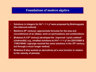 Foundations of modern algebra
• Solutions in integers for Nx2 + 1 = y2 were proposed by Brahmagupta
(the bhâvanâ method).
• Mahâvira (9th century): approximate formulas for the area and
circumference of an ellipse; work on permutations and combinations.
• Bhâskara II (12th century) developed the improved “cyclic method”
(chakravâla); e.g., smallest solutions to 61x2 + 1 = y2 are 226153980 &
1766319049. Lagrange reached the same solutions in the 18th century,
but through a much longer method.
• Bhâskara II also worked on derivatives (of a sine function in relation
to the velocity of planets).
 