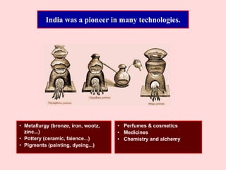 India was a pioneer in many technologies.
• Metallurgy (bronze, iron, wootz,
zinc...)
• Pottery (ceramic, faience...)
• Pigments (painting, dyeing...)
• Perfumes & cosmetics
• Medicines
• Chemistry and alchemy
 