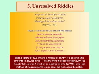 5. Unresolved Riddles
With a yojana of 13.6 km and a nimesa of 16/75th of a second, this
amounts to 280,755 km/s — just 6% from the speed of light (299,792
km/s): Coincidence? Intuition or inspired knowledge? Or some lost
method of measurement? In any case, the fact should be noted.
 