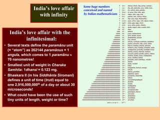 India’s love affair
with infinity
India’s love affair with the
infinitesimal:
• Several texts define the paramânu unit
(= “atom”) as 262144 paramânus = 1
angula, which comes to 1 paramânu ≈
70 nanometres!
• Smallest unit of weight in Charaka
Samhita: 1dhansi = 0.123 mg.
• Bhaskara II (in his Siddhânta Siromani)
defines a unit of time (truti) equal to
one 2,916,000,000th of a day or about 30
microseconds!
• What could have been the use of such
tiny units of length, weight or time?
 