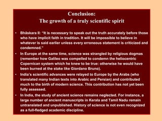 Conclusion:
The growth of a truly scientific spirit
• Bhâskara II: “It is necessary to speak out the truth accurately before those
who have implicit faith in tradition. It will be impossible to believe in
whatever is said earlier unless every erroneous statement is criticized and
condemned.”
• In Europe at the same time, science was strangled by religious dogmas
(remember how Galileo was compelled to condemn the heliocentric
Copernican system which he knew to be true: otherwise he would have
been burned at the stake like Giordano Bruno).
• India’s scientific advances were relayed to Europe by the Arabs (who
translated many Indian texts into Arabic and Persian) and contributed
much to the birth of modern science. This contribution has not yet been
fully assessed.
• In India, the study of ancient science remains neglected. For instance, a
large number of ancient manuscripts in Kerala and Tamil Nadu remain
untranslated and unpublished. History of science is not even recognized
as a full-fledged academic discipline.
 