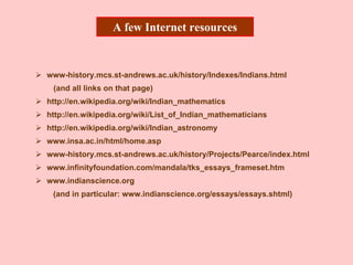 A few Internet resources
www-history.mcs.st-andrews.ac.uk/history/Indexes/Indians.html
(and all links on that page)
http://en.wikipedia.org/wiki/Indian_mathematics
http://en.wikipedia.org/wiki/List_of_Indian_mathematicians
http://en.wikipedia.org/wiki/Indian_astronomy
www.insa.ac.in/html/home.asp
www-history.mcs.st-andrews.ac.uk/history/Projects/Pearce/index.html
www.infinityfoundation.com/mandala/tks_essays_frameset.htm
www.indianscience.org
(and in particular: www.indianscience.org/essays/essays.shtml)
 