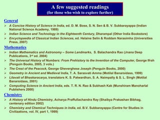 A few suggested readings
(for those who wish to explore further)
General
A Concise History of Science in India, ed. D. M. Bose, S. N. Sen & B. V. Subbarayappa (Indian
National Science Academy, 1989)
Indian Science and Technology in the Eighteenth Century, Dharampal (Other India Bookstore)
Encyclopaedia of Classical Indian Sciences, ed. Helaine Selin & Roddam Narasimha (Universities
Press, 2007)
Mathematics
Indian Mathematics and Astronomy – Some Landmarks, S. Balachandra Rao (Jnana Deep
Publications, 3rd ed. 2004)
The Universal History of Numbers: From Prehistory to the Invention of the Computer, George Ifrah
(Penguin Books, 2005, 3 vols.)
The Crest of the Peacock, George Gheverghese Joseph (Penguin Books, 2000)
Geometry in Ancient and Medieval India, T. A. Sarasvati Amma (Motilal Banarsidass, 1999)
Lilavati of Bhaskaracarya, translators K. S. Patwardhan, S. A. Naimpally & S. L. Singh (Motilal
Banarsidass, 2001)
Computing Science in Ancient India, eds. T. R. N. Rao & Subhash Kak (Munshiram Manoharlal
Publishers 2000)
Chemistry
A History of Hindu Chemistry, Acharya Praffullachandra Ray (Shaibya Prakashan Bibhag,
centenary edition 2002)
Chemistry and Chemical Techniques in India, ed. B.V. Subbarayappa (Centre for Studies in
Civilizations, vol. IV, part 1, 1999)
 