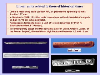 Linear units related to those of historical times
• Lothal’s measuring scale (bottom left, 27 graduations spanning 46 mm):
1 unit = 1.77 mm.
• V. Mainkar in 1984: 10 Lothal units come close to the Arthashâstra’s angula
or digit (1.778 cm in his estimate).
• Kalibangan’s terracotta scale: a unit of 1.75 cm (analyzed by Prof. R.
Balasubramaniam, IIT-Kanpur).
• In contemporary Egypt and Mesopotamia (later in China, Greece, Japan, or
the Roman Empire), the traditional digit fluctuated between 1.6 and 1.9 cm .
 