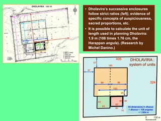 • Dholavira’s successive enclosures
follow strict ratios (left), evidence of
specific concepts of auspiciousness,
sacred proportions, etc.
• It is possible to calculate the unit of
length used in planning Dholavira:
1.9 m (108 times 1.76 cm, the
Harappan angula). (Research by
Michel Danino.)
 
