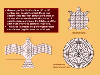 • Geometry of the Shulbasûtras (6th to 10th
century BCE, possibly earlier): these four
ancient texts deal with complex fire altars of
various shapes constructed with bricks of
specific shapes and area: the total area of the
altar must always be carefully respected.
• This leads to precise but purely geometrical
calculations (algebra does not exist yet).
 