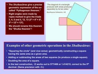 • The Shulbasûtras give a precise
geometric expression of the so-
called “Pythagorean theorem.”
• Right angles were made by
ropes marked to give the triads
3, 4, 5 and 5, 12, 13 (32 + 42 = 52,
52 + 122 = 132).
• We should rename this theorem
the “Shulba theorem”!
Examples of other geometric operations in the Shulbasûtras:
• “Squaring the circle” (and vice-versa): geometrically constructing a square
having the same area as a given area.
• Adding or subtracting the areas of two squares (to produce a single square).
• Doubling the area of a square.
• In the last construction, √2 works out to 577/408 or 1.414215, correct to the 5th
decimal. (Same precision with √3.)
 