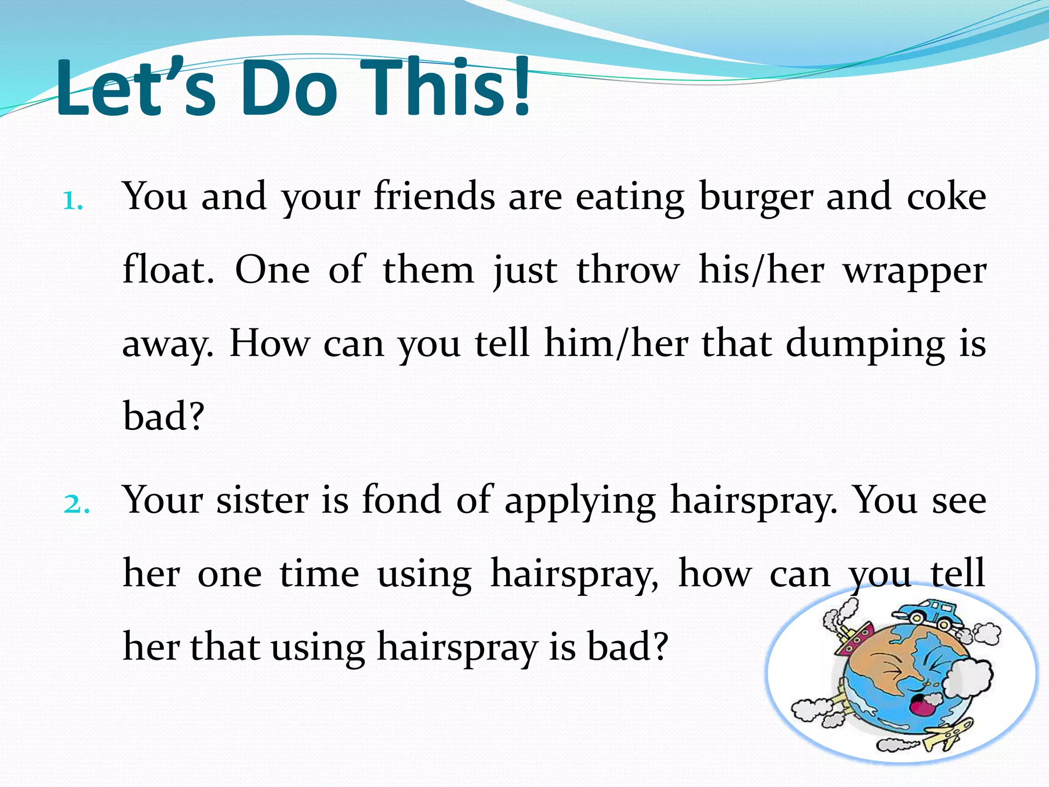 Let’s Do This! 
1. You and your friends are eating burger and coke 
float. One of them just throw his/her wrapper 
away. How can you tell him/her that dumping is 
bad? 
2. Your sister is fond of applying hairspray. You see 
her one time using hairspray, how can you tell 
her that using hairspray is bad? 
 