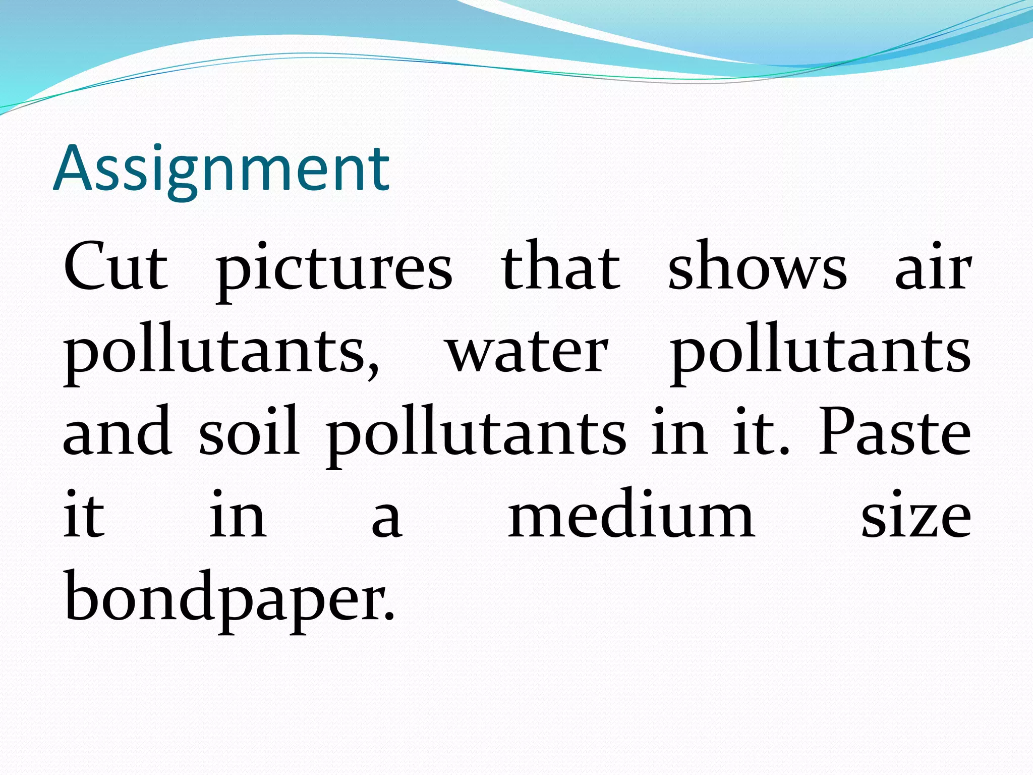 Assignment 
Cut pictures that shows air 
pollutants, water pollutants 
and soil pollutants in it. Paste 
it in a medium size 
bondpaper. 
