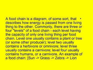 A food chain is a diagram, of some sort, that • 
describes how energy is passed from one living 
thing to the other. Commonly, there are three or 
four "levels" of a food chain - each level having 
the capacity of only one living thing per food 
chain. Level one usually contains a plant or tree 
(or some other producer); level two usually 
contains a herbivore or omnivore; level three 
usually contains a carnivore; level four usually 
contains humans, or a carnivore. An example of 
a food chain: [Sun -> Grass -> Zebra -> Lion 
 