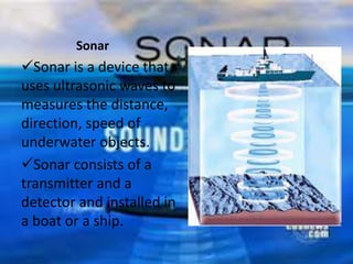 Sonar
Sonar is a device that
uses ultrasonic waves to
measures the distance,
direction, speed of
underwater objects.
Sonar consists of a
transmitter and a
detector and installed in
a boat or a ship.