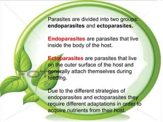 Parasites are divided into two groups:
endoparasites and ectoparasites.
Endoparasites are parasites that live
inside the body of the host.
Ectoparasites are parasites that live
on the outer surface of the host and
generally attach themselves during
feeding.
Due to the different strategies of
endoparasites and ectoparasites they
require different adaptations in order to
acquire nutrients from their host.
 