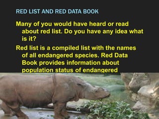 RED LIST AND RED DATA BOOK
Many of you would have heard or read
about red list. Do you have any idea what
is it?
Red list is a compiled list with the names
of all endangered species. Red Data
Book provides information about
population status of endangered
species.
 