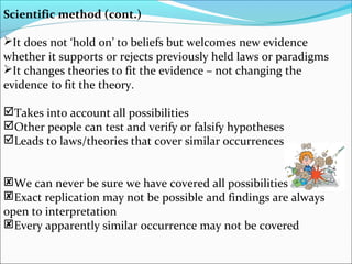 Scientific method (cont.)
It does not ‘hold on’ to beliefs but welcomes new evidence
whether it supports or rejects previously held laws or paradigms
It changes theories to fit the evidence – not changing the
evidence to fit the theory.
Takes into account all possibilities
Other people can test and verify or falsify hypotheses
Leads to laws/theories that cover similar occurrences
We can never be sure we have covered all possibilities
Exact replication may not be possible and findings are always
open to interpretation
Every apparently similar occurrence may not be covered
 