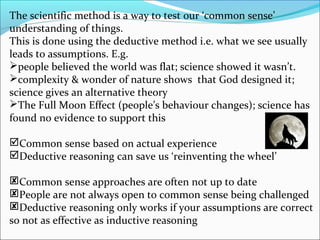 The scientific method is a way to test our ‘common sense’
understanding of things.
This is done using the deductive method i.e. what we see usually
leads to assumptions. E.g.
people believed the world was flat; science showed it wasn’t.
complexity & wonder of nature shows that God designed it;
science gives an alternative theory
The Full Moon Effect (people’s behaviour changes); science has
found no evidence to support this
Common sense based on actual experience
Deductive reasoning can save us ‘reinventing the wheel’
Common sense approaches are often not up to date
People are not always open to common sense being challenged
Deductive reasoning only works if your assumptions are correct
so not as effective as inductive reasoning
 