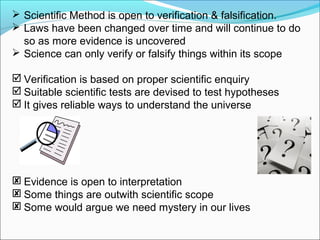  Scientific Method is open to verification & falsification.
 Laws have been changed over time and will continue to do
so as more evidence is uncovered
 Science can only verify or falsify things within its scope
 Verification is based on proper scientific enquiry
 Suitable scientific tests are devised to test hypotheses
 It gives reliable ways to understand the universe
 Evidence is open to interpretation
 Some things are outwith scientific scope
 Some would argue we need mystery in our lives
 