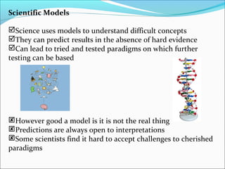 Scientific Models
Science uses models to understand difficult concepts
They can predict results in the absence of hard evidence
Can lead to tried and tested paradigms on which further
testing can be based
However good a model is it is not the real thing
Predictions are always open to interpretations
Some scientists find it hard to accept challenges to cherished
paradigms
 