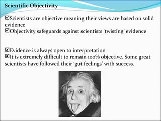 Scientific Objectivity
Scientists are objective meaning their views are based on solid
evidence
Objectivity safeguards against scientists ‘twisting’ evidence
Evidence is always open to interpretation
It is extremely difficult to remain 100% objective. Some great
scientists have followed their ‘gut feelings’ with success.
 