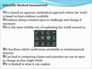 Scientific Method Summarised
It is based on rigorous, methodical approach where the ‘truth’
is based on best evidence available
Evidence always remains open to challenge and change if
necessary
It is the most reliable way of explaining the world around us
It has flaws which could mean unreliable or misinterpreted
theories
Can lead to competing claims and scientists are not as open
to change as they might think
It is limited in what it can explain
 