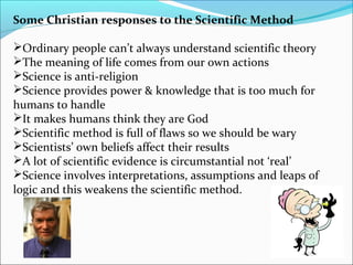 Some Christian responses to the Scientific Method
Ordinary people can’t always understand scientific theory
The meaning of life comes from our own actions
Science is anti-religion
Science provides power & knowledge that is too much for
humans to handle
It makes humans think they are God
Scientific method is full of flaws so we should be wary
Scientists’ own beliefs affect their results
A lot of scientific evidence is circumstantial not ‘real’
Science involves interpretations, assumptions and leaps of
logic and this weakens the scientific method.
 