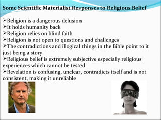 Some Scientific Materialist Responses to Religious Belief
Religion is a dangerous delusion
It holds humanity back
Religion relies on blind faith
Religion is not open to questions and challenges
The contradictions and illogical things in the Bible point to it
just being a story
Religious belief is extremely subjective especially religious
experiences which cannot be tested
Revelation is confusing, unclear, contradicts itself and is not
consistent, making it unreliable
 