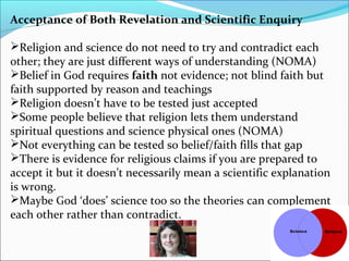 Acceptance of Both Revelation and Scientific Enquiry
Religion and science do not need to try and contradict each
other; they are just different ways of understanding (NOMA)
Belief in God requires faith not evidence; not blind faith but
faith supported by reason and teachings
Religion doesn’t have to be tested just accepted
Some people believe that religion lets them understand
spiritual questions and science physical ones (NOMA)
Not everything can be tested so belief/faith fills that gap
There is evidence for religious claims if you are prepared to
accept it but it doesn’t necessarily mean a scientific explanation
is wrong.
Maybe God ‘does’ science too so the theories can complement
each other rather than contradict.
 