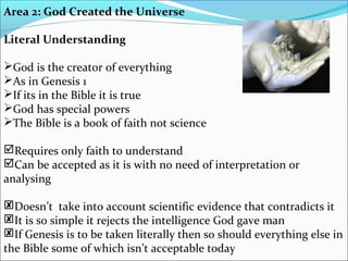 Area 2: God Created the Universe
Literal Understanding
God is the creator of everything
As in Genesis 1
If its in the Bible it is true
God has special powers
The Bible is a book of faith not science
Requires only faith to understand
Can be accepted as it is with no need of interpretation or
analysing
Doesn’t take into account scientific evidence that contradicts it
It is so simple it rejects the intelligence God gave man
If Genesis is to be taken literally then so should everything else in
the Bible some of which isn’t acceptable today
 