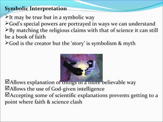 Symbolic Interpretation
It may be true but in a symbolic way
God’s special powers are portrayed in ways we can understand
By matching the religious claims with that of science it can still
be a book of faith
God is the creator but the ‘story’ is symbolism & myth
Allows explanation of things in a more believable way
Allows the use of God-given intelligence
Accepting some of scientific explanations prevents getting to a
point where faith & science clash
 