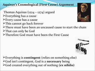 Aquinas’s Cosmological (First Cause) Argument
Thomas Aquinas (1224 – 1274) argued
Everything has a cause
Every cause has a cause
This cannot go back forever
There must have been an uncaused cause to start the chain
That can only be God
Therefore God must have been the First Cause
Everything is contingent (relies on something else)
God isn’t contingent, God is a necessary being
God created everything out of nothing (ex nihilo)
 
