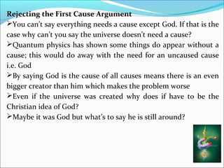 Rejecting the First Cause Argument
You can’t say everything needs a cause except God. If that is the
case why can’t you say the universe doesn’t need a cause?
Quantum physics has shown some things do appear without a
cause; this would do away with the need for an uncaused cause
i.e. God
By saying God is the cause of all causes means there is an even
bigger creator than him which makes the problem worse
Even if the universe was created why does if have to be the
Christian idea of God?
Maybe it was God but what’s to say he is still around?
 
