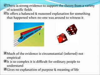 There is strong evidence to support the theory from a variety
of scientific fields
It offers a balanced & reasoned explanation for something
that happened when no-one was around to witness it
Much of the evidence is circumstantial (inferred) not
empirical
It is so complex it is difficult for ordinary people to
understand
Gives no explanation of purpose & meaning of life
 