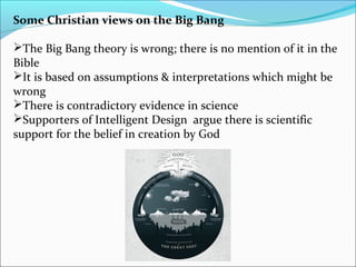 Some Christian views on the Big Bang
The Big Bang theory is wrong; there is no mention of it in the
Bible
It is based on assumptions & interpretations which might be
wrong
There is contradictory evidence in science
Supporters of Intelligent Design argue there is scientific
support for the belief in creation by God
 