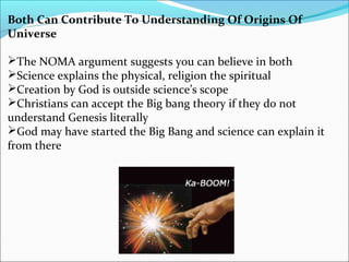Both Can Contribute To Understanding Of Origins Of
Universe
The NOMA argument suggests you can believe in both
Science explains the physical, religion the spiritual
Creation by God is outside science’s scope
Christians can accept the Big bang theory if they do not
understand Genesis literally
God may have started the Big Bang and science can explain it
from there
 