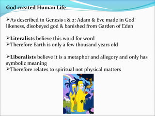 God created Human Life
As described in Genesis 1 & 2: Adam & Eve made in God’
likeness, disobeyed god & banished from Garden of Eden
Literalists believe this word for word
Therefore Earth is only a few thousand years old
Liberalists believe it is a metaphor and allegory and only has
symbolic meaning
Therefore relates to spiritual not physical matters
 