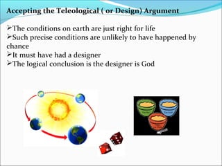 Accepting the Teleological ( or Design) Argument
The conditions on earth are just right for life
Such precise conditions are unlikely to have happened by
chance
It must have had a designer
The logical conclusion is the designer is God
 