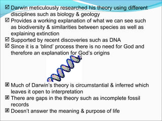  Darwin meticulously researched his theory using different
disciplines such as biology & geology
 Provides a working explanation of what we can see such
as biodiversity & similarities between species as well as
explaining extinction
 Supported by recent discoveries such as DNA
 Since it is a ‘blind’ process there is no need for God and
therefore an explanation for God’s origins
 Much of Darwin’s theory is circumstantial & inferred which
leaves it open to interpretation
 There are gaps in the theory such as incomplete fossil
records
 Doesn’t answer the meaning & purpose of life
 