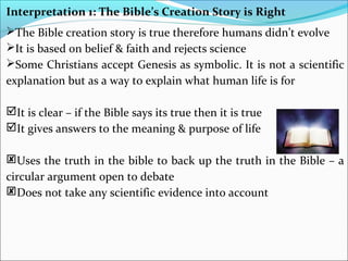 Interpretation 1: The Bible’s Creation Story is Right
The Bible creation story is true therefore humans didn’t evolve
It is based on belief & faith and rejects science
Some Christians accept Genesis as symbolic. It is not a scientific
explanation but as a way to explain what human life is for
It is clear – if the Bible says its true then it is true
It gives answers to the meaning & purpose of life
Uses the truth in the bible to back up the truth in the Bible – a
circular argument open to debate
Does not take any scientific evidence into account
 