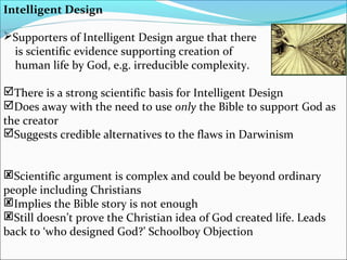 Intelligent Design
Supporters of Intelligent Design argue that there
is scientific evidence supporting creation of
human life by God, e.g. irreducible complexity.
There is a strong scientific basis for Intelligent Design
Does away with the need to use only the Bible to support God as
the creator
Suggests credible alternatives to the flaws in Darwinism
Scientific argument is complex and could be beyond ordinary
people including Christians
Implies the Bible story is not enough
Still doesn’t prove the Christian idea of God created life. Leads
back to ‘who designed God?’ Schoolboy Objection
 