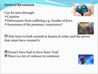General Revelation
Can be seen through:
Creation
Deliverance from suffering e.g. Exodus of Jews
Awareness of his presence, conscience?
Only have to look around at beauty & order and the power
that must have created it
Doesn’t have had to have been ‘God’
There is a lot of violence in existence
 