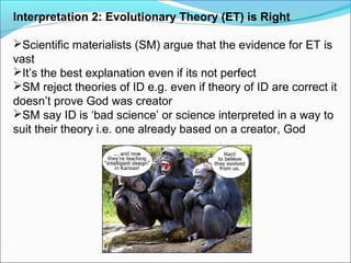 Interpretation 2: Evolutionary Theory (ET) is Right
Scientific materialists (SM) argue that the evidence for ET is
vast
It’s the best explanation even if its not perfect
SM reject theories of ID e.g. even if theory of ID are correct it
doesn’t prove God was creator
SM say ID is ‘bad science’ or science interpreted in a way to
suit their theory i.e. one already based on a creator, God
 