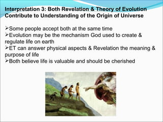 Interpretation 3: Both Revelation & Theory of Evolution
Contribute to Understanding of the Origin of Universe
Some people accept both at the same time
Evolution may be the mechanism God used to create &
regulate life on earth
ET can answer physical aspects & Revelation the meaning &
purpose of life
Both believe life is valuable and should be cherished
 