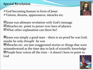 Special Revelation
God becoming human in form of Jesus
Visions, dreams, appearances, miracles etc.
Jesus was ultimate revelation with God’s message
Miracles etc. point to power over laws of physics
What other explanation can there be?
Jesus was simply a good man – there is no proof he was God;
maybe he only thought he was
Miracles etc. are just exaggerated stories or things that were
misunderstood at the time due to lack of scientific knowledge
People hear voices all the time – it doesn’t have to point to
God
 