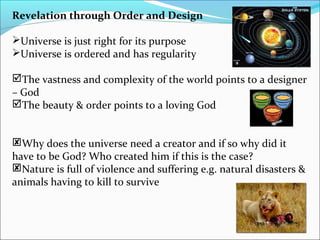 Revelation through Order and Design
Universe is just right for its purpose
Universe is ordered and has regularity
The vastness and complexity of the world points to a designer
– God
The beauty & order points to a loving God
Why does the universe need a creator and if so why did it
have to be God? Who created him if this is the case?
Nature is full of violence and suffering e.g. natural disasters &
animals having to kill to survive
 