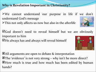 Why is Revelation Important in Christianity?
We cannot understand our purpose in life if we don’t
understand God’s message
This not only affects us now but also in the afterlife
God doesn’t need to reveal himself but we are obviously
important to him
He always has and always will reveal himself
All arguments are open to debate & interpretation
The ‘evidence’ is not very strong – why isn’t he more direct?
How much is true and how much has been edited by human
hands?
 