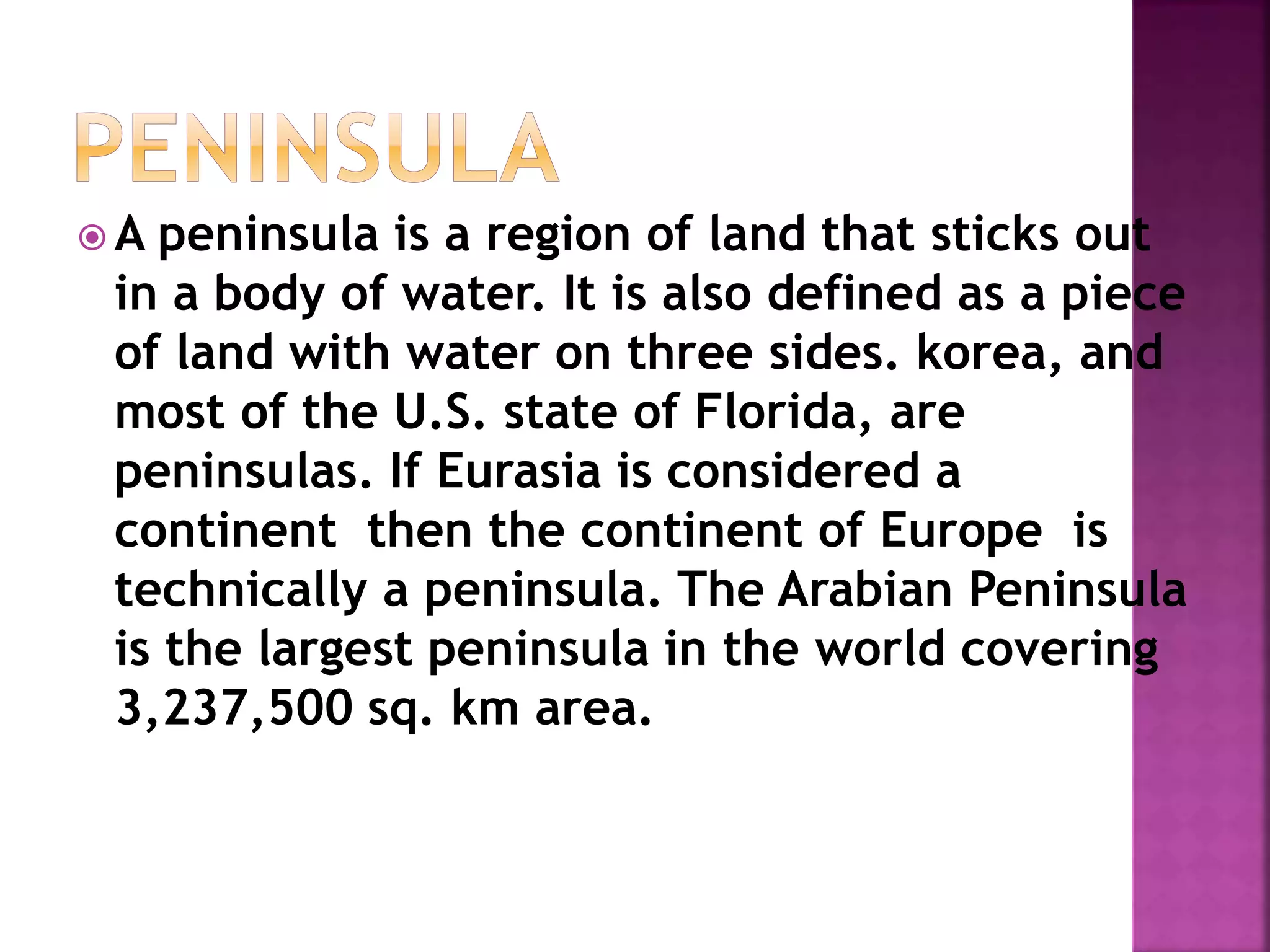  A peninsula is a region of land that sticks out
in a body of water. It is also defined as a piece
of land with water on three sides. korea, and
most of the U.S. state of Florida, are
peninsulas. If Eurasia is considered a
continent then the continent of Europe is
technically a peninsula. The Arabian Peninsula
is the largest peninsula in the world covering
3,237,500 sq. km area.
 